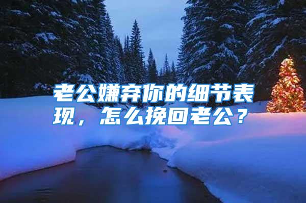 老公嫌弃你的细节表现，怎么挽回老公？