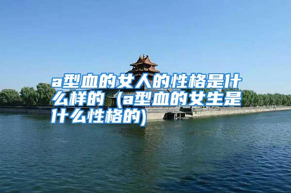 a型血的女人的性格是什么样的 (a型血的女生是什么性格的)