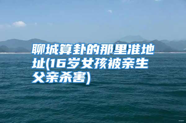 聊城算卦的那里准地址(16岁女孩被亲生父亲杀害)