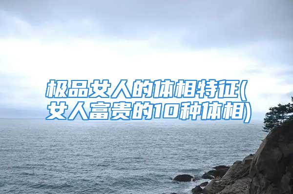 极品女人的体相特征(女人富贵的10种体相)