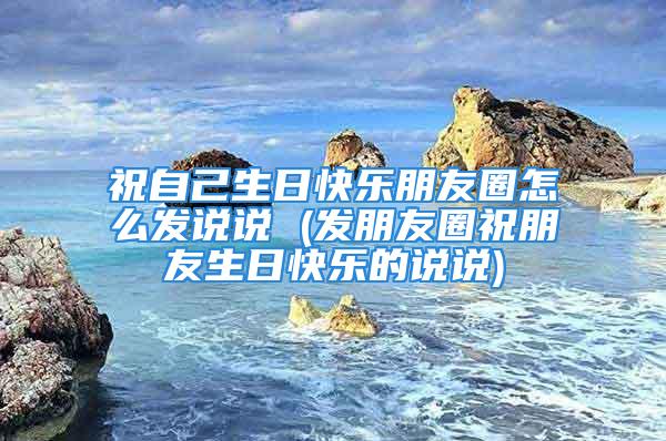 祝自己生日快乐朋友圈怎么发说说 (发朋友圈祝朋友生日快乐的说说)