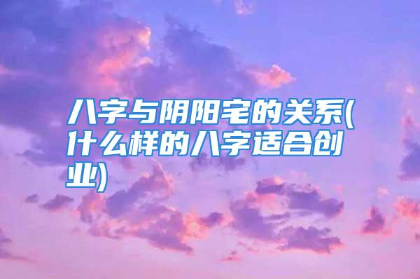 八字与阴阳宅的关系(什么样的八字适合创业)