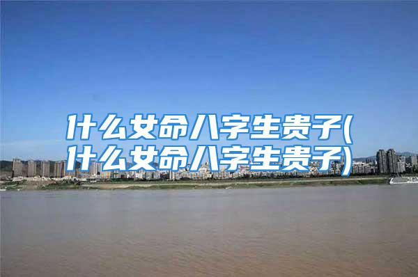 什么女命八字生贵子(什么女命八字生贵子)