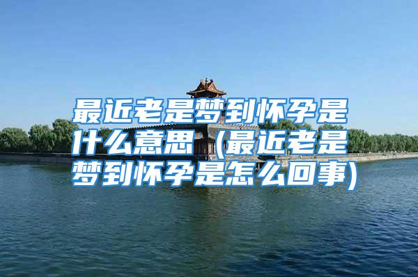 最近老是梦到怀孕是什么意思 (最近老是梦到怀孕是怎么回事)