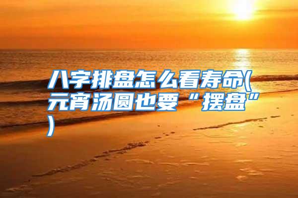 八字排盘怎么看寿命(元宵汤圆也要“摆盘”)
