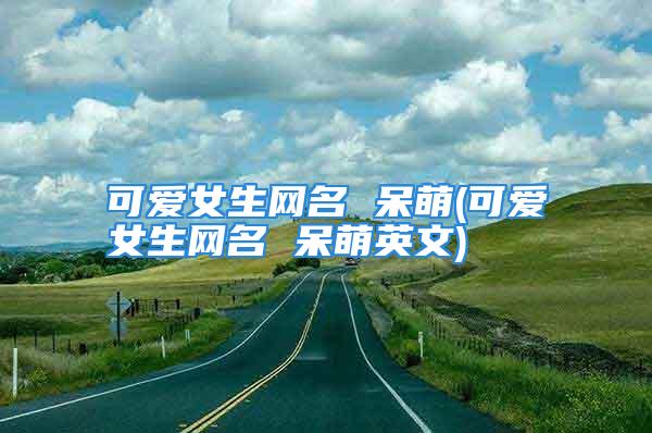 可爱女生网名 呆萌(可爱女生网名 呆萌英文)