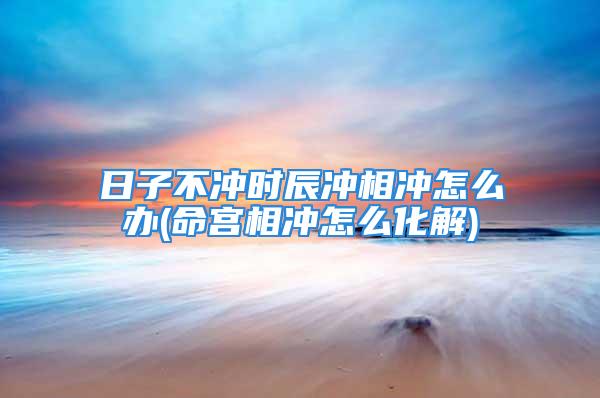 日子不冲时辰冲相冲怎么办(命宫相冲怎么化解)