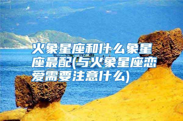 火象星座和什么象星座最配(与火象星座恋爱需要注意什么)