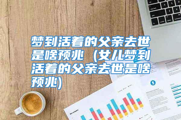 梦到活着的父亲去世是啥预兆 (女儿梦到活着的父亲去世是啥预兆)