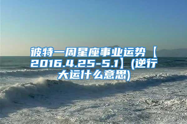 彼特一周星座事业运势【2016.4.25-5.1】(逆行大运什么意思)