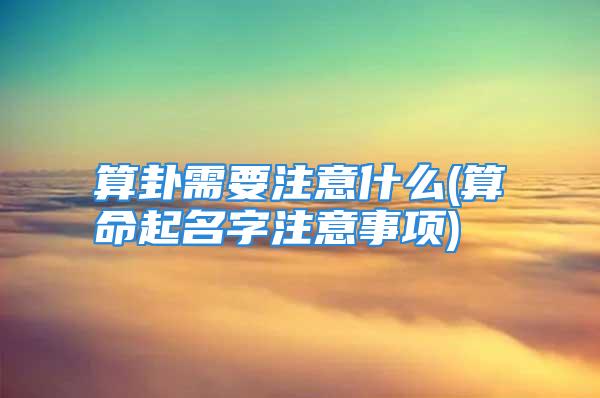 算卦需要注意什么(算命起名字注意事项)