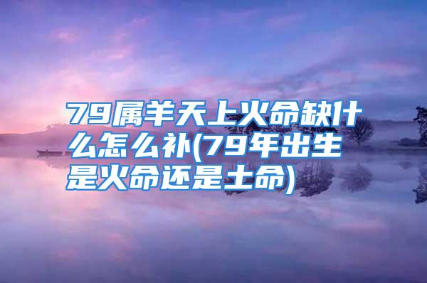 79属羊天上火命缺什么怎么补(79年出生是火命还是土命)