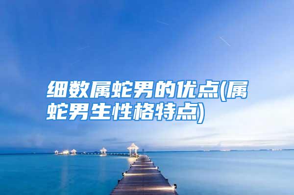细数属蛇男的优点(属蛇男生性格特点)