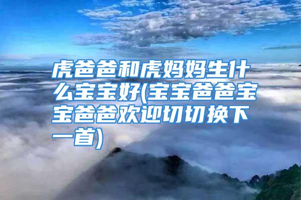 虎爸爸和虎妈妈生什么宝宝好(宝宝爸爸宝宝爸爸欢迎切切换下一首)