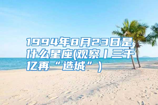 1994年8月23日是什么星座(观察丨三千亿再“造城”)