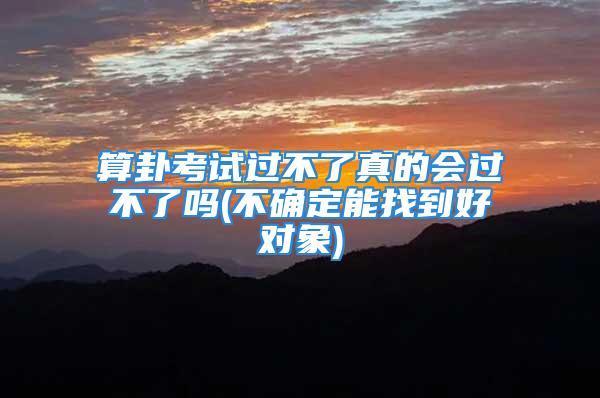 算卦考试过不了真的会过不了吗(不确定能找到好对象)