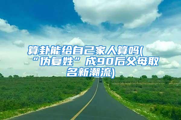 算卦能给自己家人算吗(“伪复姓”成90后父母取名新潮流)