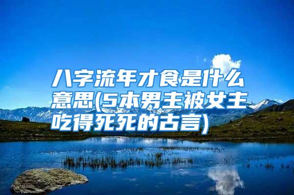 八字流年才食是什么意思(5本男主被女主吃得死死的古言)