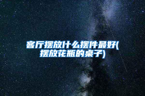 客厅摆放什么摆件最好(摆放花瓶的桌子)