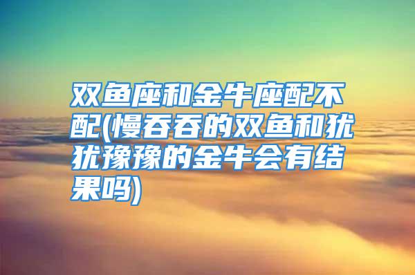 双鱼座和金牛座配不配(慢吞吞的双鱼和犹犹豫豫的金牛会有结果吗)