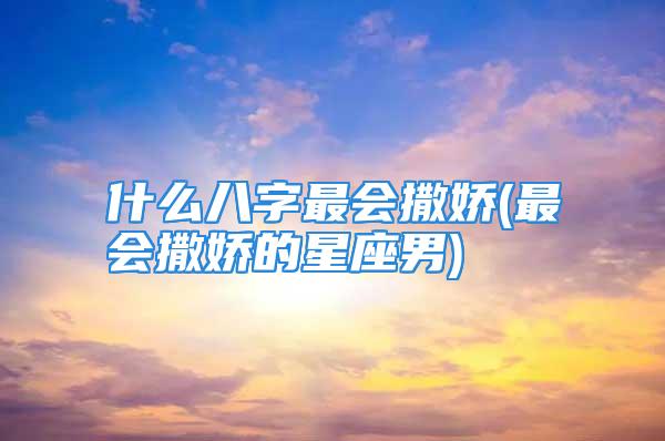 什么八字最会撒娇(最会撒娇的星座男)