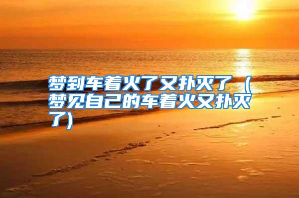 梦到车着火了又扑灭了 (梦见自己的车着火又扑灭了)