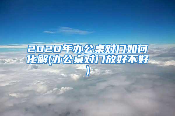 2020年办公桌对门如何化解(办公桌对门放好不好)