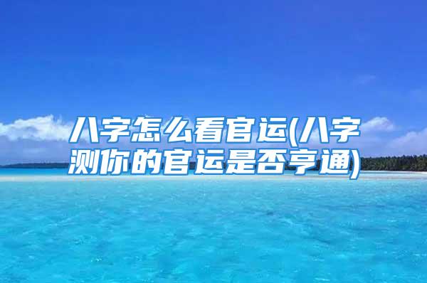 八字怎么看官运(八字测你的官运是否亨通)