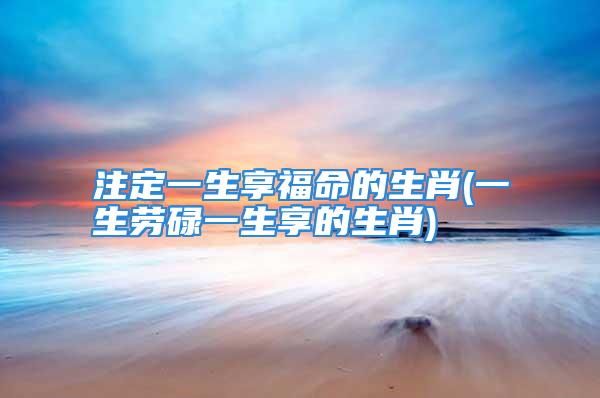 注定一生享福命的生肖(一生劳碌一生享的生肖)