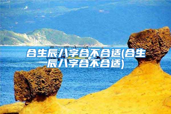 合生辰八字合不合适(合生辰八字合不合适)