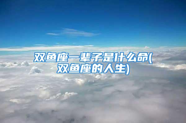 双鱼座一辈子是什么命(双鱼座的人生)