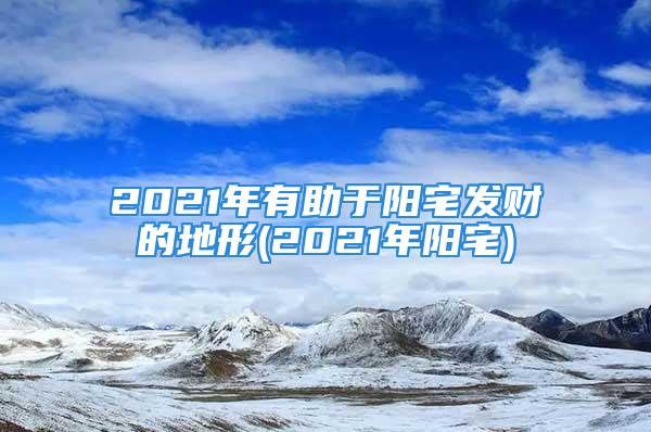 2021年有助于阳宅发财的地形(2021年阳宅)