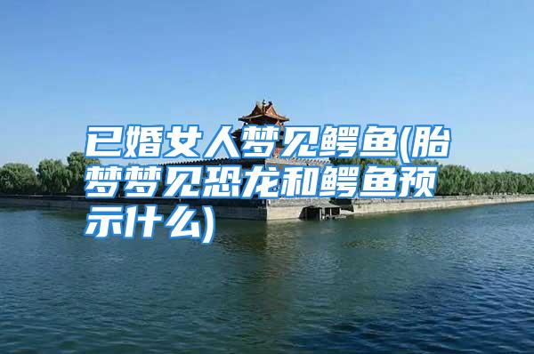 已婚女人梦见鳄鱼(胎梦梦见恐龙和鳄鱼预示什么)