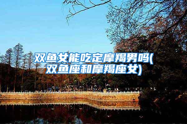 双鱼女能吃定摩羯男吗(双鱼座和摩羯座女)