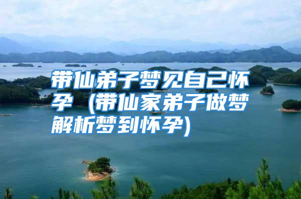 带仙弟子梦见自己怀孕 (带仙家弟子做梦解析梦到怀孕)