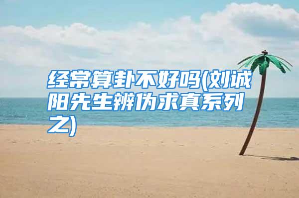 经常算卦不好吗(刘诚阳先生辨伪求真系列之)