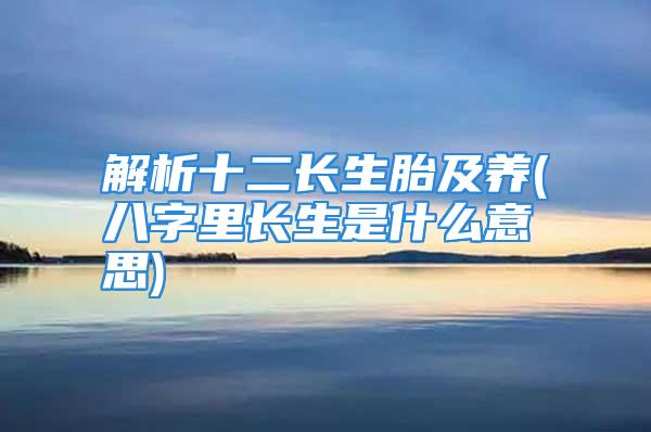 解析十二长生胎及养(八字里长生是什么意思)