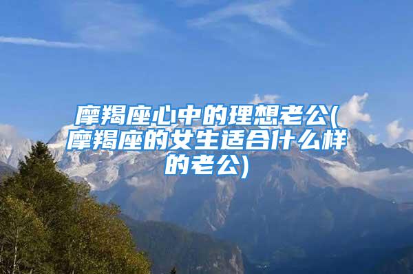 摩羯座心中的理想老公(摩羯座的女生适合什么样的老公)