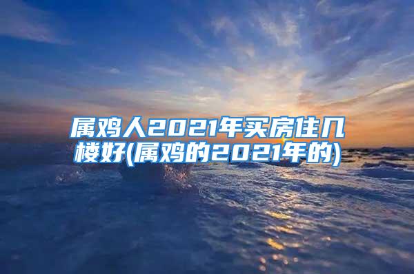 属鸡人2021年买房住几楼好(属鸡的2021年的)