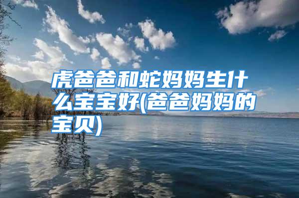 虎爸爸和蛇妈妈生什么宝宝好(爸爸妈妈的宝贝)