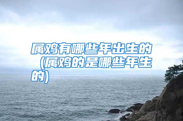 属鸡有哪些年出生的 (属鸡的是哪些年生的)