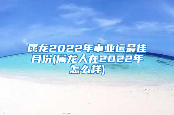 属龙2022年事业运最佳月份(属龙人在2022年怎么样)