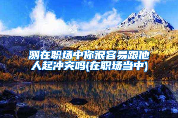 测在职场中你很容易跟他人起冲突吗(在职场当中)