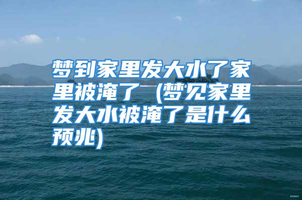 梦到家里发大水了家里被淹了 (梦见家里发大水被淹了是什么预兆)