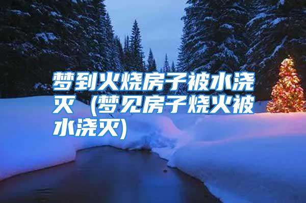 梦到火烧房子被水浇灭 (梦见房子烧火被水浇灭)