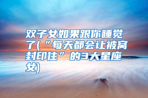双子女如果跟你睡觉了(“每天都会让被窝封印住”的3大星座女)