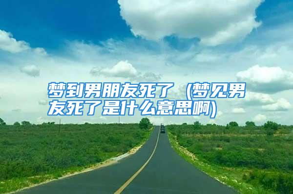 梦到男朋友死了 (梦见男友死了是什么意思啊)