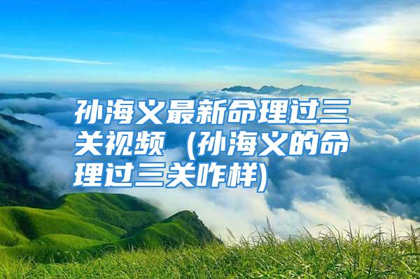 孙海义最新命理过三关视频 (孙海义的命理过三关咋样)