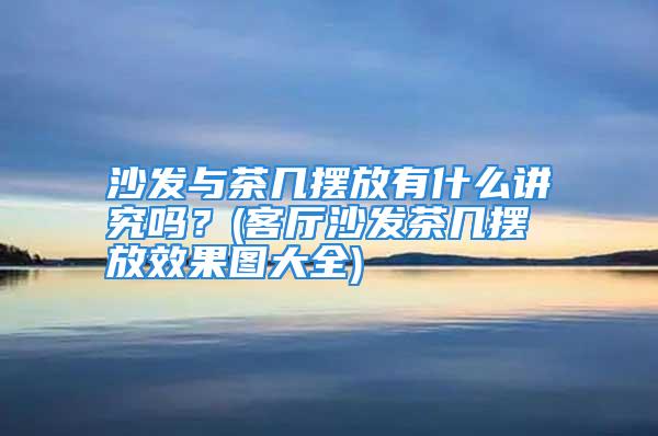 沙发与茶几摆放有什么讲究吗？(客厅沙发茶几摆放效果图大全)