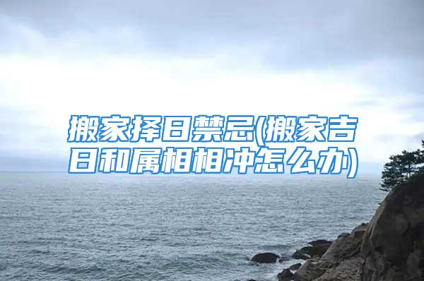 搬家择日禁忌(搬家吉日和属相相冲怎么办)